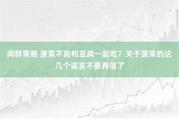 间群策略 菠菜不能和豆腐一起吃？关于菠菜的这几个谣言不要再信了