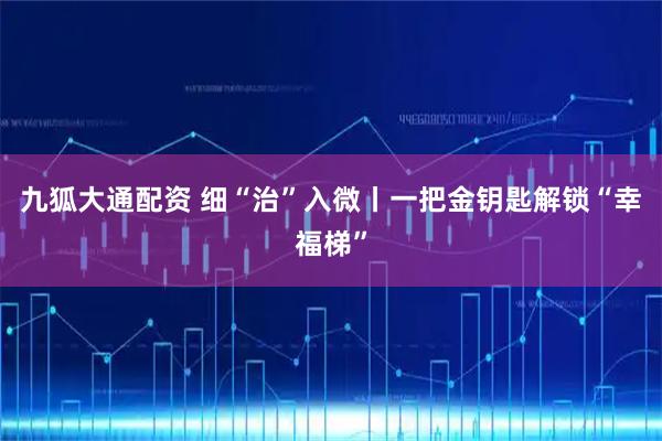九狐大通配资 细“治”入微丨一把金钥匙解锁“幸福梯”