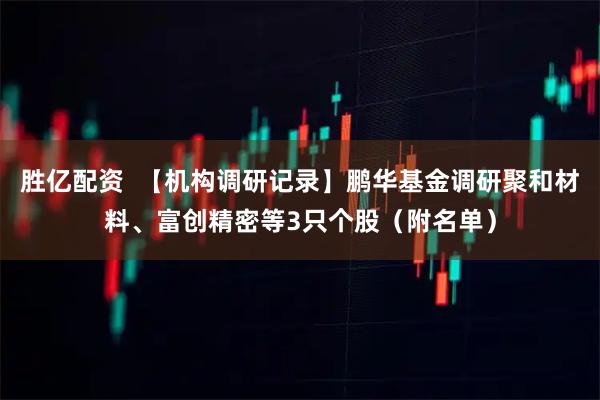 胜亿配资  【机构调研记录】鹏华基金调研聚和材料、富创精密等3只个股（附名单）