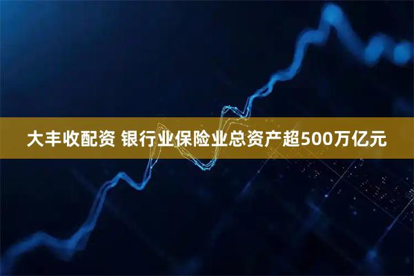 大丰收配资 银行业保险业总资产超500万亿元