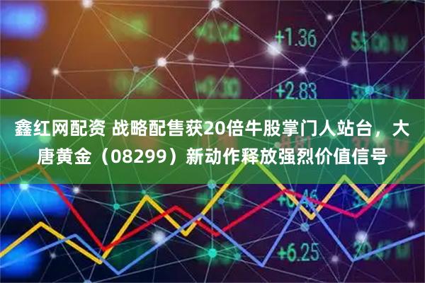 鑫红网配资 战略配售获20倍牛股掌门人站台，大唐黄金（08299）新动作释放强烈价值信号