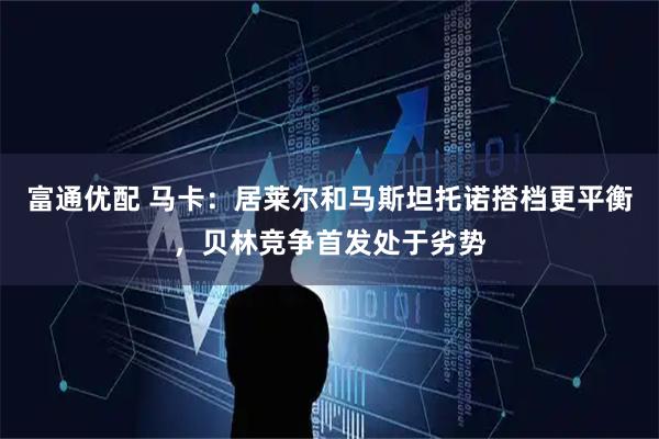 富通优配 马卡：居莱尔和马斯坦托诺搭档更平衡，贝林竞争首发处于劣势