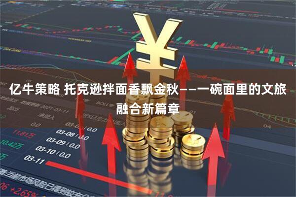 亿牛策略 托克逊拌面香飘金秋——一碗面里的文旅融合新篇章