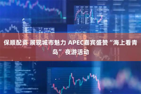 保顺配资 展现城市魅力 APEC嘉宾盛赞“海上看青岛” 夜游活动