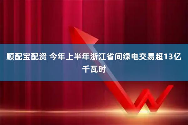 顺配宝配资 今年上半年浙江省间绿电交易超13亿千瓦时