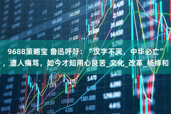 9688策略宝 鲁迅呼吁：“汉字不灭，中华必亡”，遭人痛骂，如今才知用心良苦_文化_改革_杨绛和