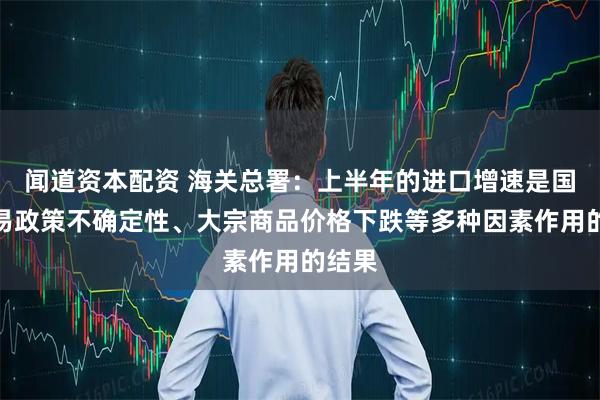 闻道资本配资 海关总署：上半年的进口增速是国际贸易政策不确定性、大宗商品价格下跌等多种因素作用的结果
