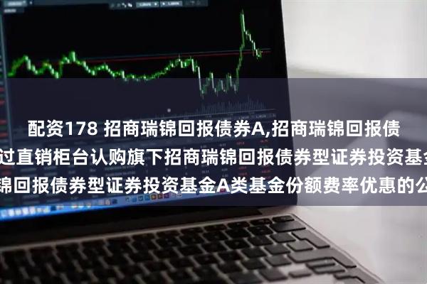 配资178 招商瑞锦回报债券A,招商瑞锦回报债券C: 关于养老金客户通过直销柜台认购旗下招商瑞锦回报债券型证券投资基金A类基金份额费率优惠的公告