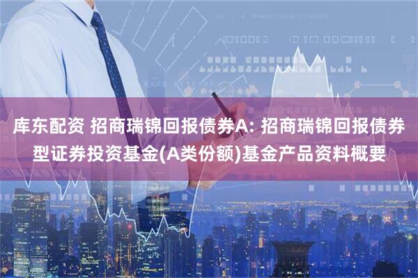 库东配资 招商瑞锦回报债券A: 招商瑞锦回报债券型证券投资基金(A类份额)基金产品资料概要