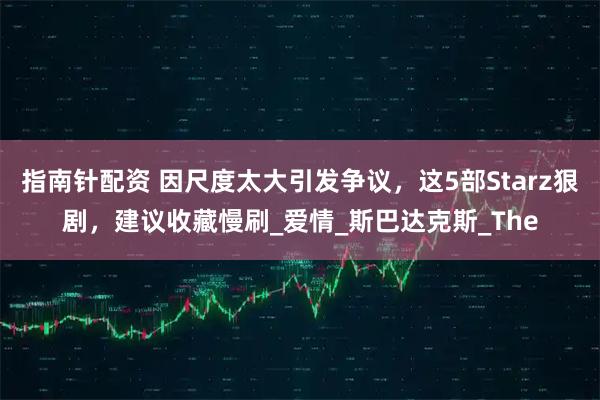 指南针配资 因尺度太大引发争议，这5部Starz狠剧，建议收藏慢刷_爱情_斯巴达克斯_The