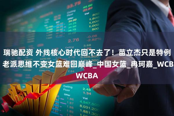 瑞驰配资 外线核心时代回不去了！苗立杰只是特例，老派思维不变女篮难回巅峰_中国女篮_冉珂嘉_WCBA
