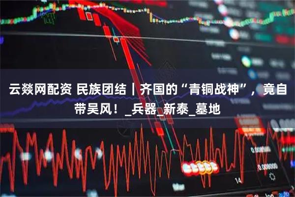 云燚网配资 民族团结｜齐国的“青铜战神”，竟自带吴风！_兵器_新泰_墓地