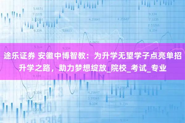 途乐证券 安徽中博智教：为升学无望学子点亮单招升学之路，助力梦想绽放_院校_考试_专业