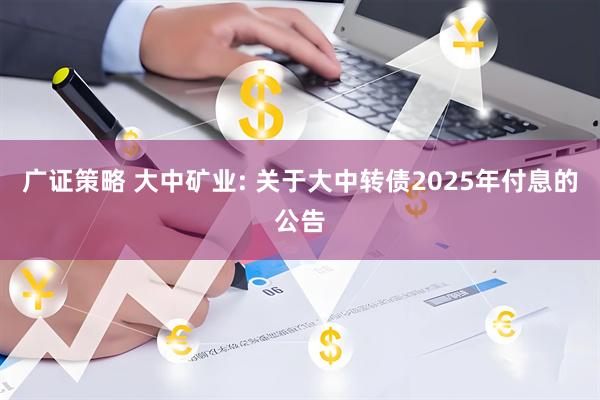 广证策略 大中矿业: 关于大中转债2025年付息的公告