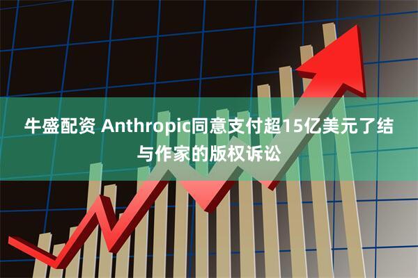 牛盛配资 Anthropic同意支付超15亿美元了结与作家的版权诉讼