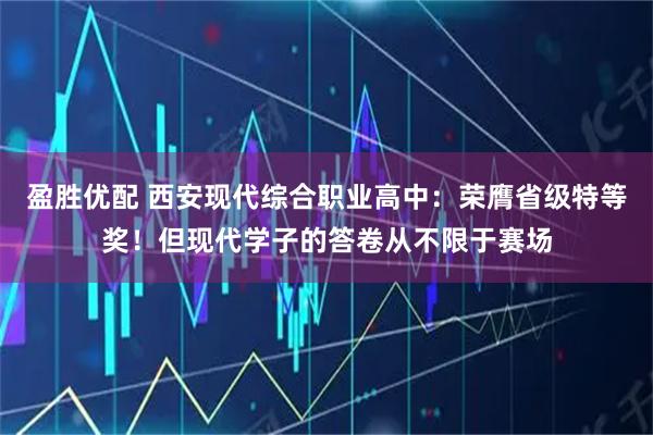 盈胜优配 西安现代综合职业高中：荣膺省级特等奖！但现代学子的答卷从不限于赛场