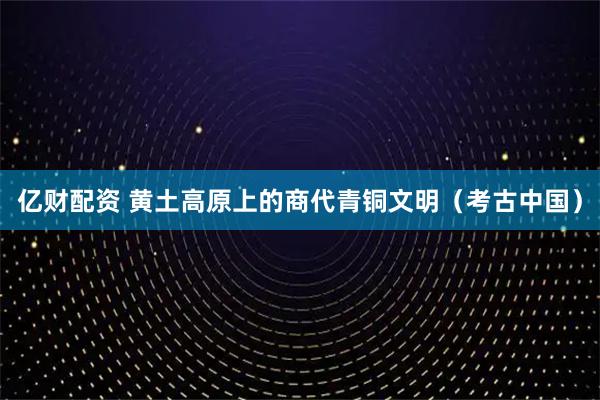 亿财配资 黄土高原上的商代青铜文明（考古中国）