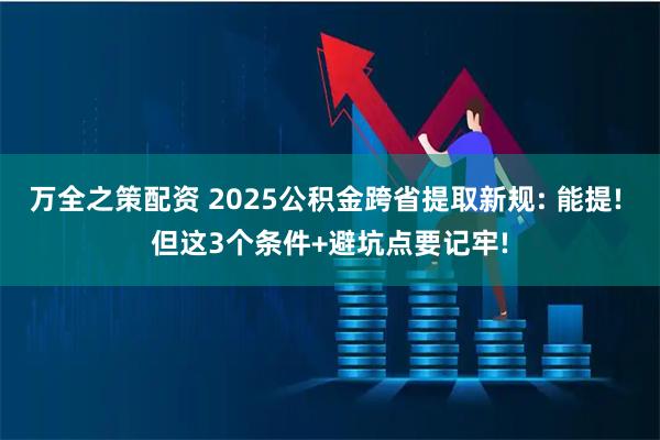 万全之策配资 2025公积金跨省提取新规: 能提! 但这3个条件+避坑点要记牢!