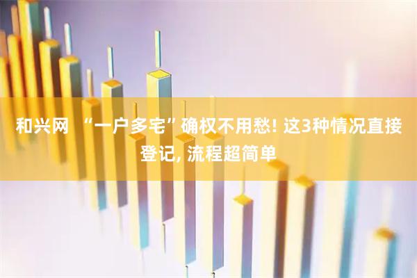 和兴网  “一户多宅”确权不用愁! 这3种情况直接登记, 流程超简单