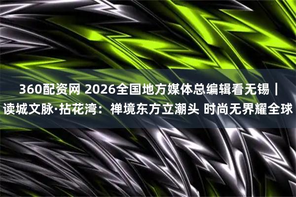 360配资网 2026全国地方媒体总编辑看无锡｜读城文脉·拈花湾：禅境东方立潮头 时尚无界耀全球